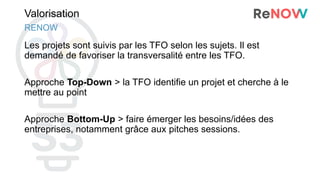 Valorisation
Les projets sont suivis par les TFO selon les sujets. Il est
demandé de favoriser la transversalité entre les TFO.
Approche Top-Down > la TFO identifie un projet et cherche à le
mettre au point
Approche Bottom-Up > faire émerger les besoins/idées des
entreprises, notamment grâce aux pitches sessions.
RENOW
 