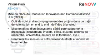 Valorisation
Mise en place du Renovation Innovation and Commercialisation
Hub (RICH)
• Outil de suivi et d’accompagnement des projets dans un trajet
de valorisation en end to end : de l’idée à la valeur
• Mise en place d’un écosystème dédié pour supporter le
processus (incubateurs, invests, pôles, clusters, centres de
recherche, universités, acteurs de la formation, etc.)
• Renforcer les liens entre entreprises/industriels et monde de
la recherche
RENOW
 