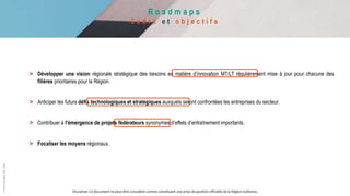 R o a d m a p s
C a d r e e t o b j e c t i f s
©
Pôle
GreenWin
ASBL,
2022
> Développer une vision régionale stratégique des besoins en matière d’innovation MT/LT régulièrement mise à jour pour chacune des
filières prioritaires pour la Région.
> Anticiper les futurs défis technologiques et stratégiques auxquels seront confrontées les entreprises du secteur.
> Contribuer à l’émergence de projets fédérateurs synonymes d’effets d’entraînement importants.
> Focaliser les moyens régionaux.
Disclamer: Ce document ne peut être considéré comme constituant une prise de position officielle de la Région wallonne.
 