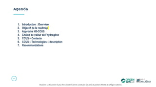Agenda
20
Disclamer: Ce document ne peut être considéré comme constituant une prise de position officielle de la Région wallonne.
1. Introduction : Overview
2. Objectif de la roadmap
3. Approche H2-CCUS
4. Chaine de valeur de l’hydrogène
5. CCUS – Contexte
6. CCUS – Technologies – description
7. Recommandations
 