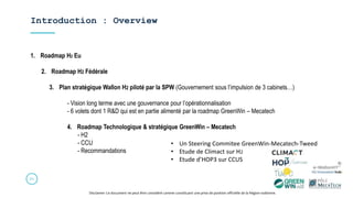 Introduction : Overview
21
Disclamer: Ce document ne peut être considéré comme constituant une prise de position officielle de la Région wallonne.
1. Roadmap H2 Eu
2. Roadmap H2 Fédérale
3. Plan stratégique Wallon H2 piloté par la SPW (Gouvernement sous l’impulsion de 3 cabinets…)
- Vision long terme avec une gouvernance pour l’opérationnalisation
- 6 volets dont 1 R&D qui est en partie alimenté par la roadmap GreenWin – Mecatech
4. Roadmap Technologique & stratégique GreenWin – Mecatech
- H2
- CCU
- Recommandations
• Un Steering Commitee GreenWin-Mecatech-Tweed
• Etude de Climact sur H2
• Etude d’HOP3 sur CCUS
 
