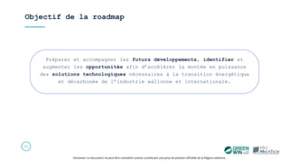 Objectif de la roadmap
25
Préparer et accompagner les futurs développements, identifier et
augmenter les opportunités afin d’accélérer la montée en puissance
des solutions technologiques nécessaires à la transition énergétique
et décarbonée de l’industrie wallonne et internationale.
Disclamer: Ce document ne peut être considéré comme constituant une prise de position officielle de la Région wallonne.
 