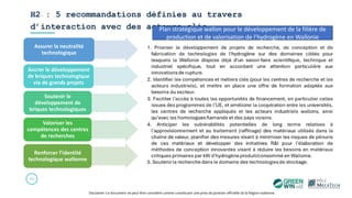 H2 : 5 recommandations définies au travers
d’interaction avec des acteurs clés
30
Disclamer: Ce document ne peut être considéré comme constituant une prise de position officielle de la Région wallonne.
Assurer la neutralité
technologique
Ancrer le développement
de briques technologique
via de grands projets
Soutenir le
développement de
briques technologiques
Valoriser les
compétences des centres
de recherches
Renforcer l’identité
technologique wallonne
Plan stratégique wallon pour le développement de la filière de
production et de valorisation de l’hydrogène en Wallonie
 