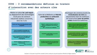 CCUS : 3 recommandations définies au travers
d’interaction avec des acteurs clés
35
Disclamer: Ce document ne peut être considéré comme constituant une prise de position officielle de la Région wallonne.
Mettre en place les pré-requis
au déploiement des technologies
CCUS pour les secteurs
industriels wallons concernés,
dans les 5 ans
Accès à de l’électricité décarbonée à prix
compétitif
Accès compétitif et équitable aux
infrastructures de transport du CO2
Accès compétitif à de l’hydrogène vert
(capacités massives de production
d’hydrogène)
Soutien politique à l’obtention de
financements
européens (R&I, Innovation
Fund, etc)
Faire de la Wallonie un Hub de
production de carburant
synthétique
Objectif : remplir les besoins massifs en
vecteurs énergétiques sous forme de
‘molécules’ (ex:
SAF – e-kérosène ou e-méthane)
Ecosystème wallon/belge en cours de
développement
Procédés nécessitant de très importantes
quantités d’électricité décarbonée à prix
compétitif
Développer des solutions locales de
minéralisation de CO2 (ex:
séquestration dans les matériaux
de construction) pour de petites
unités émettrices wallonnes
L’accès aux sites de séquestration géologique
(Mer du Nord) est plus complexe pour de
petites unités. (qques milliers à dizaines de
milliers de tonnes de CO2/an)
La carbonatation de déchets, co-produits ou
matériaux contenant du CaO ou MgO permet
la valorisation de CO2 capturé
Projets en cours en Wallonie et opportunités
identifiables pour la production de matériaux
de construction
 