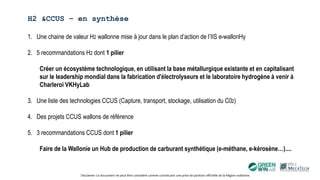 H2 &CCUS – en synthèse
Disclamer: Ce document ne peut être considéré comme constituant une prise de position officielle de la Région wallonne.
1. Une chaine de valeur H2 wallonne mise à jour dans le plan d’action de l’IIS e-wallonHy
2. 5 recommandations H2 dont 1 pilier
Créer un écosystème technologique, en utilisant la base métallurgique existante et en capitalisant
sur le leadership mondial dans la fabrication d'électrolyseurs et le laboratoire hydrogène à venir à
Charleroi VKHyLab
3. Une liste des technologies CCUS (Capture, transport, stockage, utilisation du C02)
4. Des projets CCUS wallons de référence
5. 3 recommandations CCUS dont 1 pilier
Faire de la Wallonie un Hub de production de carburant synthétique (e-méthane, e-kérosène…)....
 