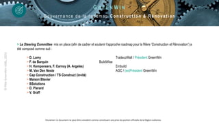 ©
Pôle
GreenWin
ASBL,
2023
> Le Steering Committee mis en place (afin de cadrer et soutenir l’approche roadmap pour la filière ‘Construction et Rénovation’) a
été composé comme suit :
> D. Lamy TradecoWall / Président GreenWin
> F. de Barquin BuildWise
> H. Kempeneers, F. Carnoy (A. Argeles) Embuild
> M. Van Den Neste AGC / (ex)Président GreenWin
> Cap Construction / TS Construct (invité)
> Maison Blavier
> BSolutions
> D. Pierard
> V. Graff
G R E E N W I N
G ouver nance de la r oadmap Co n st ru ct ion & Rén o vat io n
Disclamer: Ce document ne peut être considéré comme constituant une prise de position officielle de la Région wallonne.
 
