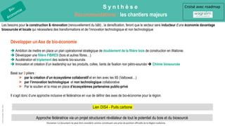S y n t h è s e
Recommandations : les chantiers majeurs
©
Pôle
GreenWin
ASBL,
2022
Développer un Axe de bio-économie
 Ambition de mettre en place un plan opérationnel stratégique de doublement de la filière bois de construction en Wallonie.
 Développer une filière FIBRES (bois et autres fibres…)
 Accélération et triplement des isolants bio-sourcés
 Innovation et création d’un leadership sur les produits, colles, liants de fixation non pétro-sourcés  Chimie biosourcée
Basé sur 3 piliers :
> par la création d’un écosystème collaboratif et en lien avec les IIS (Valbowal…)
> par l’innovation technologique et non technologique collaborative
> Par le soutien et la mise en place d’écosystèmes partenaires public-privé
Il s’agit donc d’une approche inclusive et fédératrice en vue de définir des axes de bio-économie pour la région.
Approche fédératrice via un projet structurant révélateur de tout le potentiel du bois et du biosourcé
Croisé avec roadmap
Les besoins pour la construction & rénovation (renouvellement du bâti) , la densification, feront que le secteur sera inducteur d’une économie davantage
biosourcée et locale qui nécessitera des transformations et de l’innovation technologique et non technologique
Disclamer: Ce document ne peut être considéré comme constituant une prise de position officielle de la Région wallonne.
Lien DIS4 - Puits carbone
 