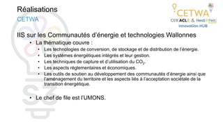 Réalisations
IIS sur les Communautés d’énergie et technologies Wallonnes
• La thématique couvre :
• Les technologies de conversion, de stockage et de distribution de l’énergie.
• Les systèmes énergétiques intégrés et leur gestion.
• Les techniques de capture et d’utilisation du CO2.
• Les aspects réglementaires et économiques.
• Les outils de soutien au développement des communautés d’énergie ainsi que
l’aménagement du territoire et les aspects liés à l’acceptation sociétale de la
transition énergétique.
• Le chef de file est l’UMONS.
CETWA
 