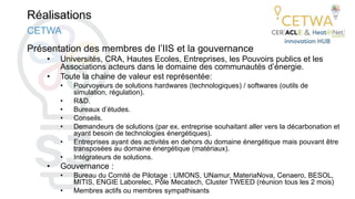 Réalisations
Présentation des membres de l’IIS et la gouvernance
• Universités, CRA, Hautes Ecoles, Entreprises, les Pouvoirs publics et les
Associations acteurs dans le domaine des communautés d’énergie.
• Toute la chaine de valeur est représentée:
• Pourvoyeurs de solutions hardwares (technologiques) / softwares (outils de
simulation, régulation).
• R&D.
• Bureaux d’études.
• Conseils.
• Demandeurs de solutions (par ex. entreprise souhaitant aller vers la décarbonation et
ayant besoin de technologies énergétiques).
• Entreprises ayant des activités en dehors du domaine énergétique mais pouvant être
transposées au domaine énergétique (matériaux).
• Intégrateurs de solutions.
• Gouvernance :
• Bureau du Comité de Pilotage : UMONS, UNamur, MateriaNova, Cenaero, BESOL,
MITIS, ENGIE Laborelec, Pôle Mecatech, Cluster TWEED (réunion tous les 2 mois)
• Membres actifs ou membres sympathisants
CETWA
 