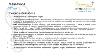 Réalisations
Quelques réalisations
• Participation au montage de projets.
o ILES (Integrated Local Energy Systems) – Appel FTJ 2023 : développement de technologies innovantes (conversion et stockage
d’énergie) et la démonstration en environnement émulé de couplages technologiques (par exemple conversion-stockage
énergétique ou conversion/capture du CO2).
o EFES (Enhanced Flexibility in Energy Systems) – Appel Win4Excellence 2023 : Ensemble de 13 thèses de doctorat sur des
thématiques permettant de couvrir les enjeux de l’électrification des besoins en mobilité et en chaleur.
o TRL7 « Plug and Test » - Appel FTJ 2023 : Projet d’infrastructures : mise à disposition d’équipements, d’expertises et de données,
analyses technico-économiques, démonstration, qualification et mise en conformité, de « taylor made » procédés et matériaux.
• Mise en place d’une stratégie de valorisation des résultats de recherche.
o Organisation d’un brainstorming de valorisation avec le Pôle Mecatech et le Cluster TWEED sur les résultats des projets du
portefeuille de projets C3E2D.
o Mise en relation d’un CRA et d’une entreprise en vue de la poursuite des activités d’un des projets de recherche.
o Organisation d’un webinaire de présentation des résultats à une audience plus large.
• Interviews des entreprises membres de l’IIS CETWA : mieux cerner les besoins et attentes des
membres et adapter le plan d’action de l’IIS en fonction des besoins de ses membres.
• Communication des informations importantes (appels à projets, évènements intéressants, etc.).
CETWA
 
