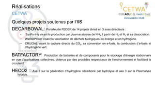 Réalisations
Quelques projets soutenus par l’IIS
DECARBOWAL: Portefeuille FEDER de 14 projets divisé en 3 axes directeurs :
• SynFonHy visant la production par plasmacatalyse de NH3 à partir de H2 et N2 et sa dissociation.
• WalBioPower visant la valorisation de déchets biologiques en énergie et en hydrogène.
• CRUCIAL visant la capture directe du CO2, sa conversion en e-fuels, la combustion d’e-fuels et
d'hydrogène vert.
BATFACTORY: Production de batteries et de composants pour le stockage d’énergie stationnaire
en vue d’applications collectives, obtenus par des procédés respectueux de l’environnement et facilitant la
circularité.
HECO2 : Axe 2 sur la génération d’hydrogène décarboné par hydrolyse et axe 3 sur la Plasmalyse
hybride.
CETWA
 