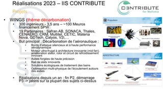 Réalisations 2023 – IIS CONTRIBUTE
Projets
• WINGS (thème décarbonation)
• 300 ingénieurs - 3,5 ans – ~100 Meuros
financement SPW
• 19 Partenaires : Safran AB, SONACA, Thales,
CENAERO, CRM, Multitel, CETIC, Materia
Nova, GDTech, Calyos, V2i,…
• But principal : Décarbonation de l’aéronautique :
• Bords d’attaque silencieux et à haute performance
aérodynamique
• Moteur ultra-frugal à architecture innovante (mid fan),
amélioration stator, rotor et circuit de refroidissement
innovant
• Aubes forgées de haute précision
• Rail de slats innovants
• Solutions écologiques de traitement des bains
• Optimisation multi-physique de l’écoulement autours
des aubes
• …
• Réalisations depuis un an : fin P2, démarrage
P3 -> jalons sur la plupart des sujets ci-dessus
 