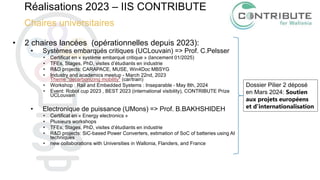Réalisations 2023 – IIS CONTRIBUTE
Chaires universitaires
• 2 chaires lancées (opérationnelles depuis 2023):
• Systèmes embarqués critiques (UCLouvain) => Prof. C.Pelsser
• Certificat en « système embarqué critique » (lancement 01/2025)
• TFEs, Stages, PhD, visites d’étudiants en industrie
• R&D projects: CARAPACE, MUSE, Win4Doc MBSYG
• Industry and academics meetup - March 22nd, 2023
Theme "decarbonizing mobility" (car/train)
• Workshop : Rail and Embedded Systems : Inseparable - May 8th, 2024
• Event: Robot cup 2023 , BEST 2023 (international visibility), CONTRIBUTE Prize
UCLouvain
• Electronique de puissance (UMons) => Prof. B.BAKHSHIDEH
• Certificat en « Energy electronics »
• Plusieurs workshops
• TFEs, Stages, PhD, visites d’étudiants en industrie
• R&D projects: SiC-based Power Converters, estimation of SoC of batteries using AI
techniques
• new collaborations with Universities in Wallonia, Flanders, and France
Dossier Pilier 2 déposé
en Mars 2024: Soutien
aux projets européens
et d’internationalisation
 