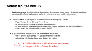 • Décloisonnement de l’écosystème d’innovation, des moyens autour d’une thématique spécifique,
avec des objectifs partagés et une feuille de route commune en matière d’innovation
• Outil fédérateur, d’échanges et de communication thématique qui facilite:
• L’identification des problèmes et des défis,
• Le développement des synergies et des partenariats,
• La mise en place de roadmaps partagées et de projets cohérents voir structurants et co-
construits en vue d’atteindre les objectifs de l’IIS
• et qui permet une augmentation des retombées des projets:
• masse critique plus grande =>+ de résultats et de visibilité
• potentiel de valorisation élargi pour chacun des projets
Valeur ajoutée des IIS
+ d’efficacité dans l’utilisation des ressources
+ d’impact et de création de valeur
 
