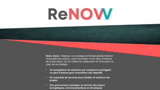 Notre vision : Déployer une stratégie territoriale globale fédérant
l’ensemble des acteurs, visant l’activation d’une vision holistique
de la rénovation, tout en mettant la collaboration et l’Innovation au
cœur de sa stratégie.
• Un écosystème de membres qui coopèrent et partagent
un plan d’actions pour concrétiser ses objectifs
• Un ensemble de services pour faciliter et renforcer les
projets
• Une gouvernance partagée, au service des enjeux
énergétiques, environnementaux et climatiques
 