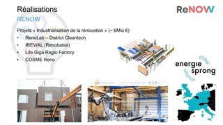 Réalisations
Projets « Industrialisation de la rénovation » (~ 6Mio €)
• RenoLab – District Cleantech
• IREWAL (Renobatex)
• Life Giga Regio Factory
• COSME Reno
RENOW
 