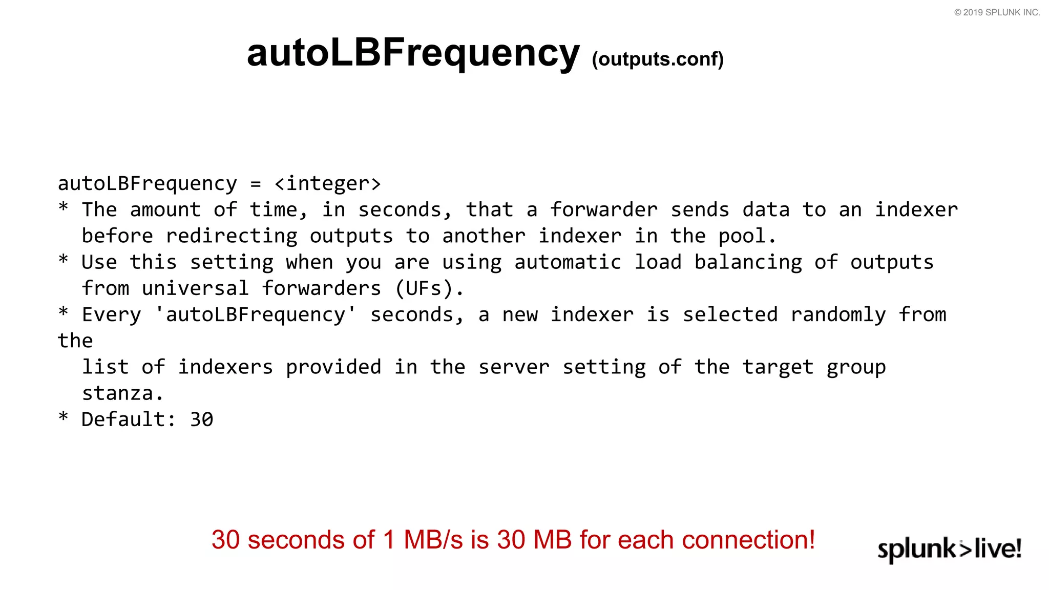 © 2019 SPLUNK INC.
autoLBFrequency (outputs.conf)
autoLBFrequency = &lt;integer&gt;
* The amount of time, in seconds, that a forwarder sends data to an indexer
before redirecting outputs to another indexer in the pool.
* Use this setting when you are using automatic load balancing of outputs
from universal forwarders (UFs).
* Every &#x27;autoLBFrequency&#x27; seconds, a new indexer is selected randomly from
the
list of indexers provided in the server setting of the target group
stanza.
* Default: 30
30 seconds of 1 MB/s is 30 MB for each connection!
 