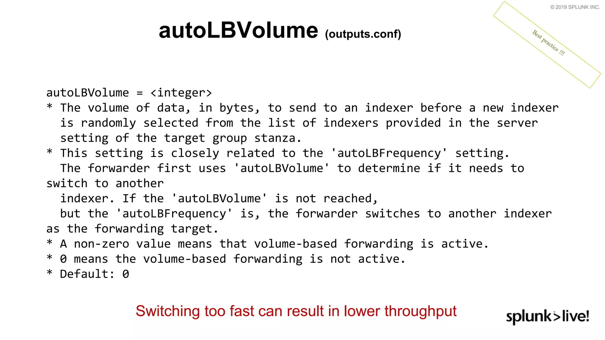 © 2019 SPLUNK INC.
autoLBVolume (outputs.conf)
autoLBVolume = &lt;integer&gt;
* The volume of data, in bytes, to send to an indexer before a new indexer
is randomly selected from the list of indexers provided in the server
setting of the target group stanza.
* This setting is closely related to the &#x27;autoLBFrequency&#x27; setting.
The forwarder first uses &#x27;autoLBVolume&#x27; to determine if it needs to
switch to another
indexer. If the &#x27;autoLBVolume&#x27; is not reached,
but the &#x27;autoLBFrequency&#x27; is, the forwarder switches to another indexer
as the forwarding target.
* A non-zero value means that volume-based forwarding is active.
* 0 means the volume-based forwarding is not active.
* Default: 0
Switching too fast can result in lower throughput
 