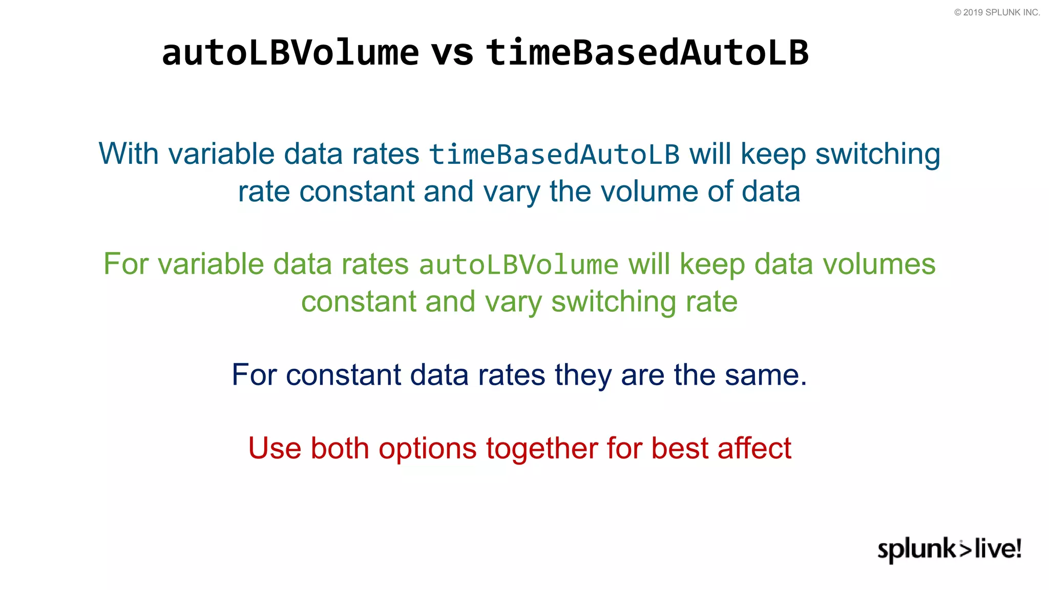 © 2019 SPLUNK INC.
autoLBVolume vs timeBasedAutoLB
With variable data rates timeBasedAutoLB will keep switching
rate constant and vary the volume of data
For variable data rates autoLBVolume will keep data volumes
constant and vary switching rate
For constant data rates they are the same.
Use both options together for best affect
 