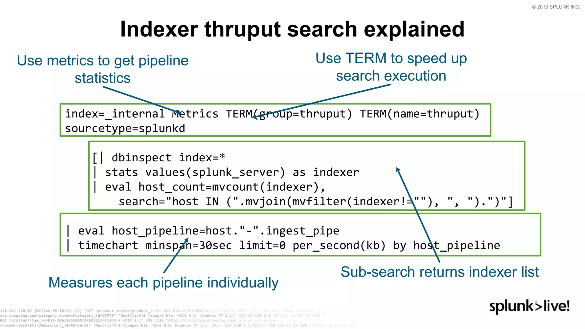 © 2019 SPLUNK INC.
index=_internal Metrics TERM(group=thruput) TERM(name=thruput)
sourcetype=splunkd
[| dbinspect index=*
| stats values(splunk_server) as indexer
| eval host_count=mvcount(indexer),
search=&quot;host IN (&quot;.mvjoin(mvfilter(indexer!=&quot;&quot;), &quot;, &quot;).&quot;)&quot;]
| eval host_pipeline=host.&quot;-&quot;.ingest_pipe
| timechart minspan=30sec limit=0 per_second(kb) by host_pipeline
Indexer thruput search explained
Use TERM to speed up
search execution
Use metrics to get pipeline
statistics
Sub-search returns indexer list
Measures each pipeline individually
 