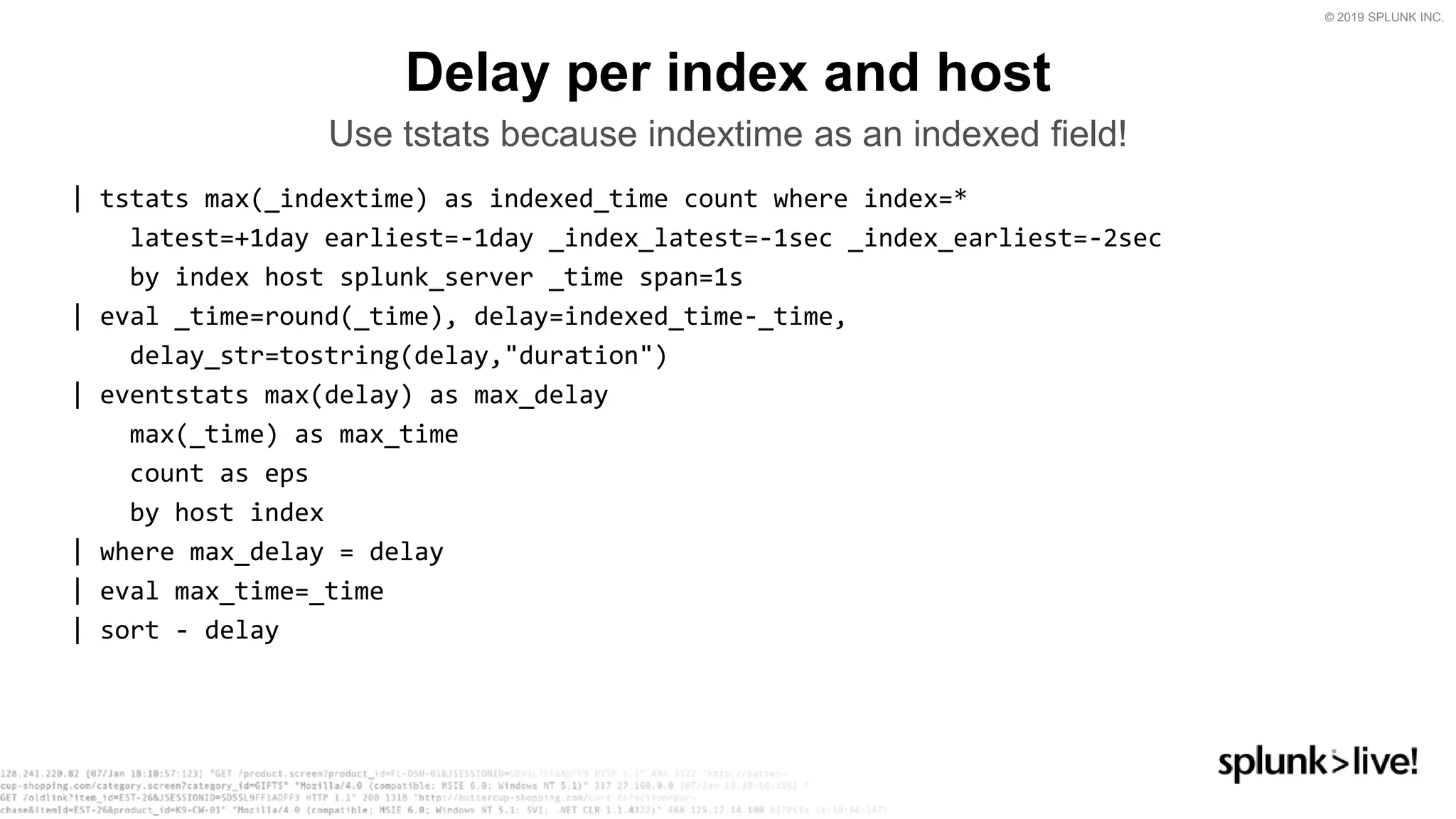 © 2019 SPLUNK INC.
| tstats max(_indextime) as indexed_time count where index=*
latest=+1day earliest=-1day _index_latest=-1sec _index_earliest=-2sec
by index host splunk_server _time span=1s
| eval _time=round(_time), delay=indexed_time-_time,
delay_str=tostring(delay,&quot;duration&quot;)
| eventstats max(delay) as max_delay
max(_time) as max_time
count as eps
by host index
| where max_delay = delay
| eval max_time=_time
| sort - delay
Delay per index and host
Use tstats because indextime as an indexed field!
 