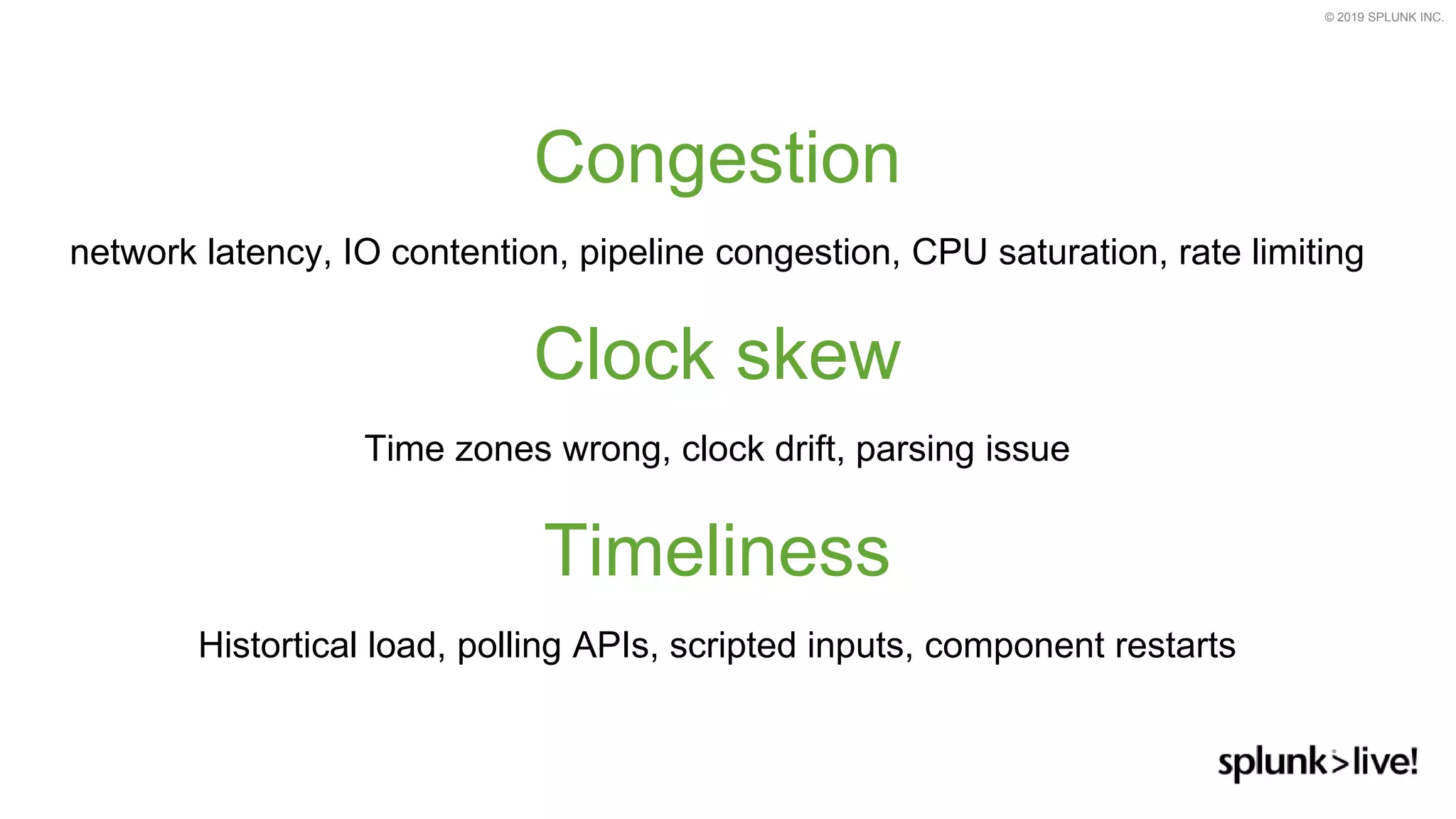 © 2019 SPLUNK INC.
Congestion
network latency, IO contention, pipeline congestion, CPU saturation, rate limiting
Clock skew
Time zones wrong, clock drift, parsing issue
Timeliness
Histortical load, polling APIs, scripted inputs, component restarts
 