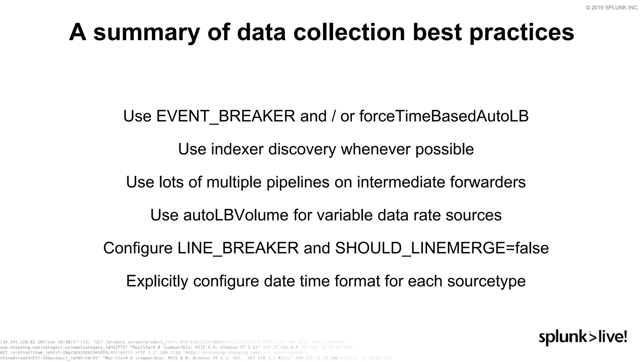 © 2019 SPLUNK INC.
Use EVENT_BREAKER and / or forceTimeBasedAutoLB
Use indexer discovery whenever possible
Use lots of multiple pipelines on intermediate forwarders
Use autoLBVolume for variable data rate sources
Configure LINE_BREAKER and SHOULD_LINEMERGE=false
Explicitly configure date time format for each sourcetype
A summary of data collection best practices
 