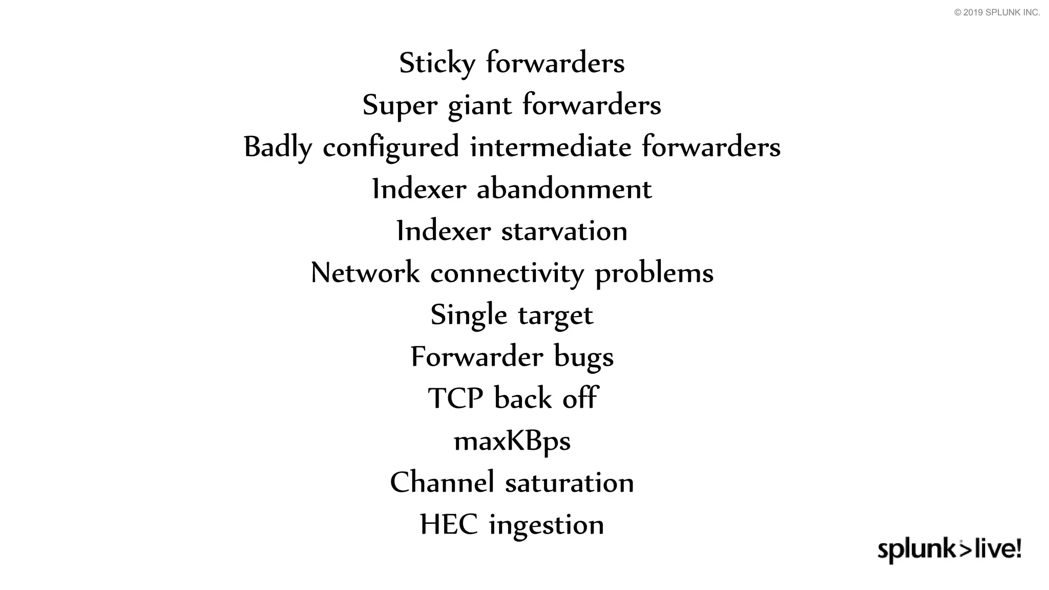 © 2019 SPLUNK INC.
Sticky forwarders
Super giant forwarders
Badly configured intermediate forwarders
Indexer abandonment
Indexer starvation
Network connectivity problems
Single target
Forwarder bugs
TCP back off
maxKBps
Channel saturation
HEC ingestion
 