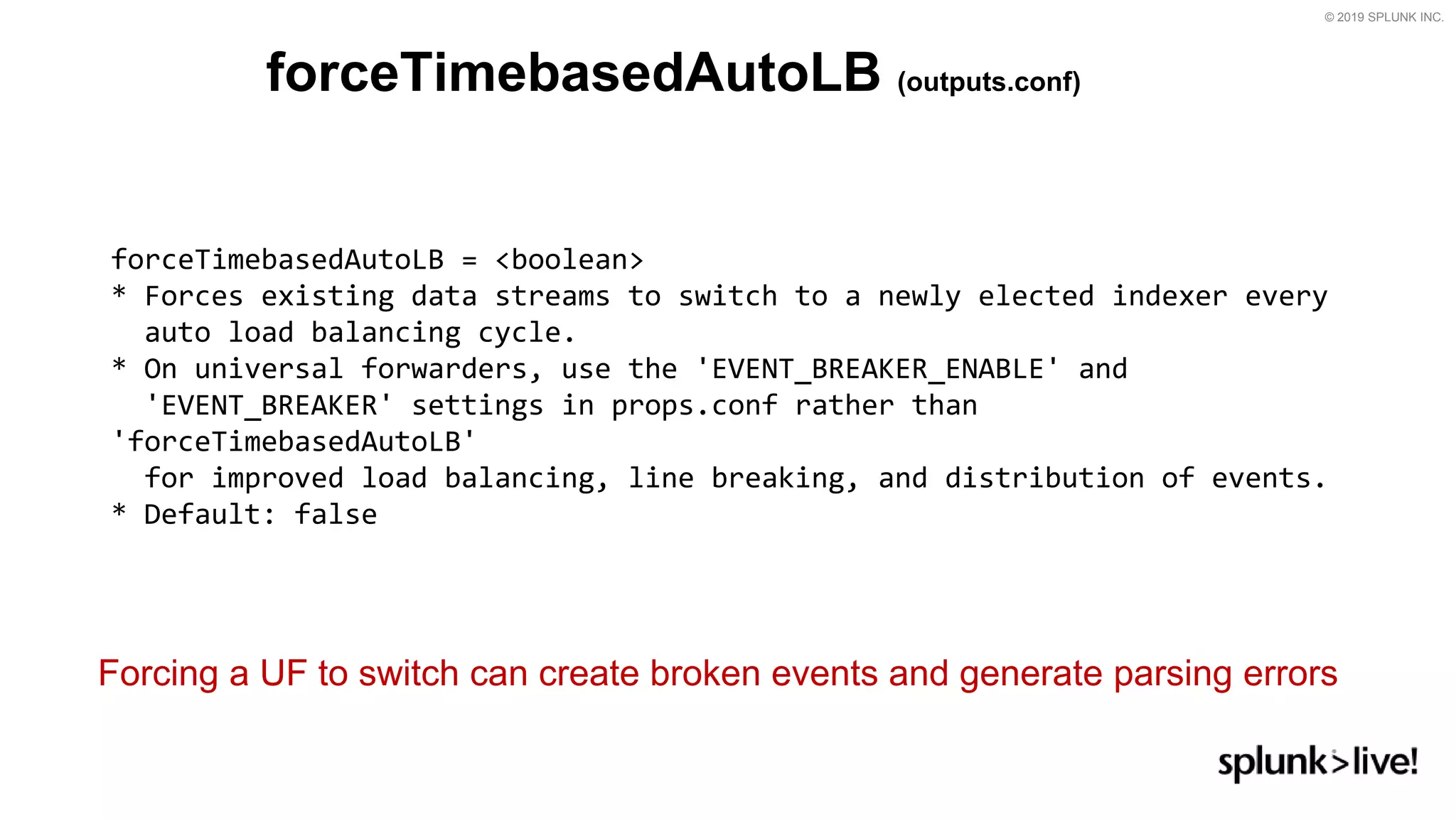 © 2019 SPLUNK INC.
forceTimebasedAutoLB (outputs.conf)
forceTimebasedAutoLB = &lt;boolean&gt;
* Forces existing data streams to switch to a newly elected indexer every
auto load balancing cycle.
* On universal forwarders, use the &#x27;EVENT_BREAKER_ENABLE&#x27; and
&#x27;EVENT_BREAKER&#x27; settings in props.conf rather than
&#x27;forceTimebasedAutoLB&#x27;
for improved load balancing, line breaking, and distribution of events.
* Default: false
Forcing a UF to switch can create broken events and generate parsing errors
 