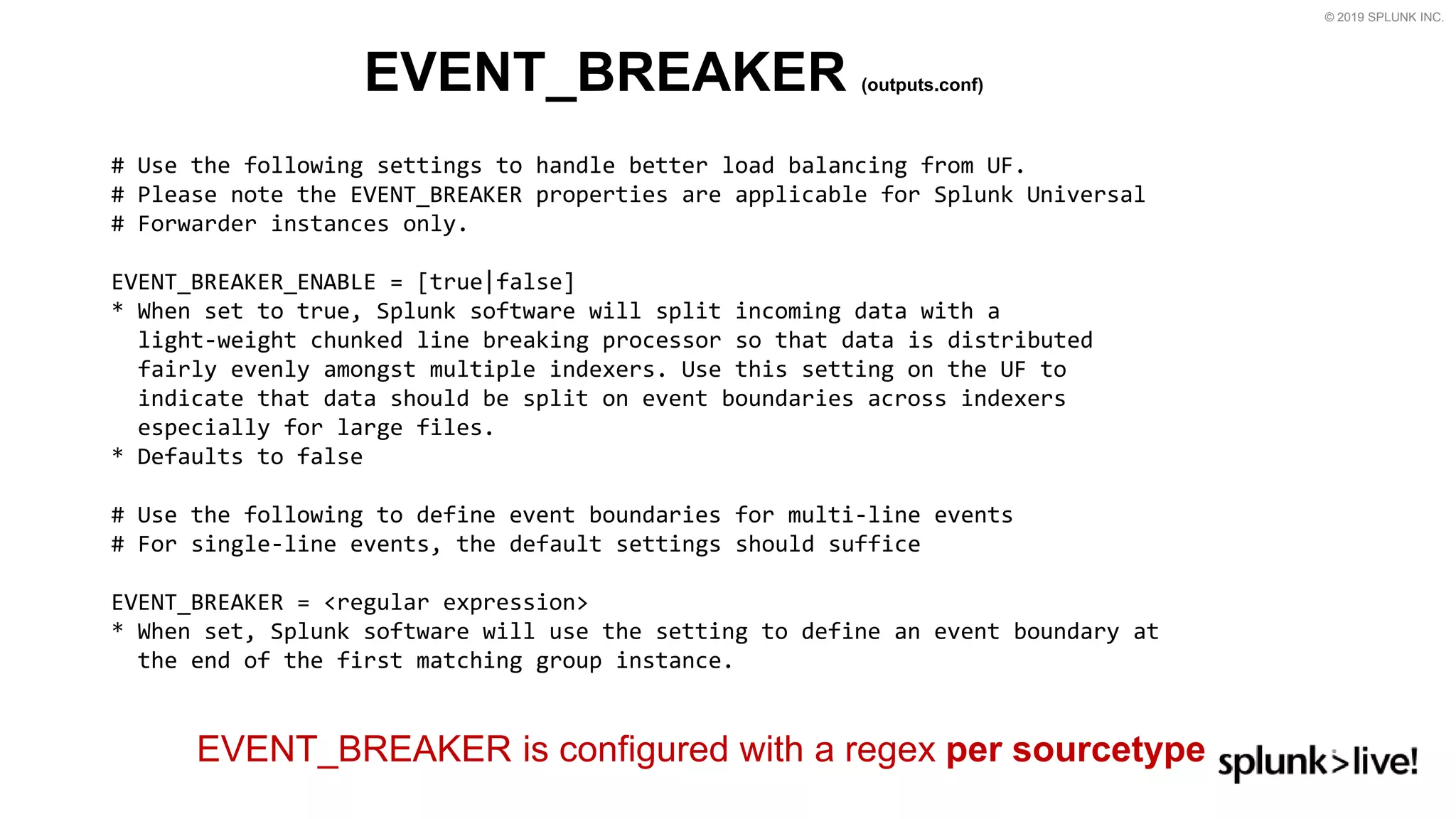 © 2019 SPLUNK INC.
EVENT_BREAKER (outputs.conf)
# Use the following settings to handle better load balancing from UF.
# Please note the EVENT_BREAKER properties are applicable for Splunk Universal
# Forwarder instances only.
EVENT_BREAKER_ENABLE = [true|false]
* When set to true, Splunk software will split incoming data with a
light-weight chunked line breaking processor so that data is distributed
fairly evenly amongst multiple indexers. Use this setting on the UF to
indicate that data should be split on event boundaries across indexers
especially for large files.
* Defaults to false
# Use the following to define event boundaries for multi-line events
# For single-line events, the default settings should suffice
EVENT_BREAKER = &lt;regular expression&gt;
* When set, Splunk software will use the setting to define an event boundary at
the end of the first matching group instance.
EVENT_BREAKER is configured with a regex per sourcetype
 