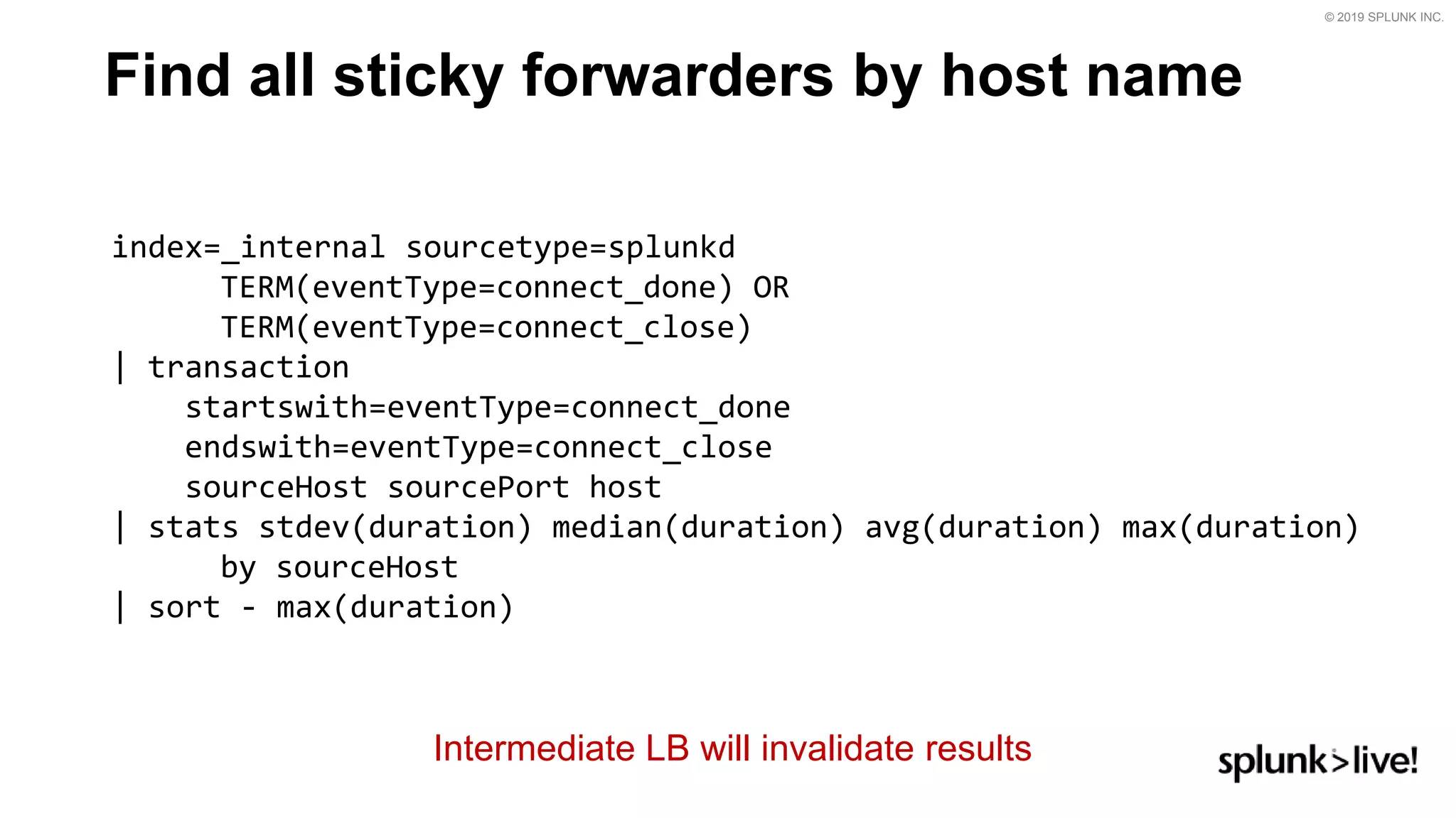 © 2019 SPLUNK INC.
Find all sticky forwarders by host name
index=_internal sourcetype=splunkd
TERM(eventType=connect_done) OR
TERM(eventType=connect_close)
| transaction
startswith=eventType=connect_done
endswith=eventType=connect_close
sourceHost sourcePort host
| stats stdev(duration) median(duration) avg(duration) max(duration)
by sourceHost
| sort - max(duration)
Intermediate LB will invalidate results
 