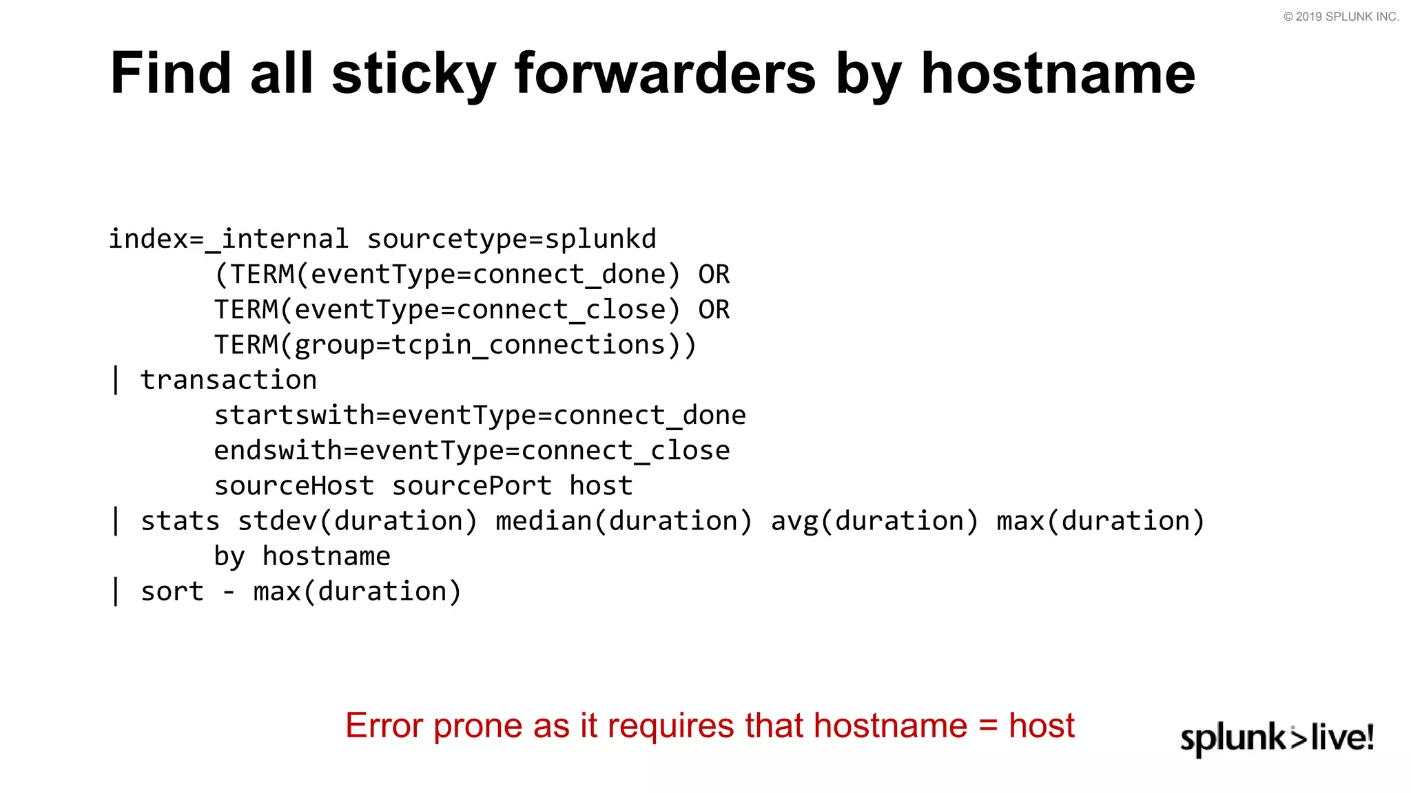 © 2019 SPLUNK INC.
Find all sticky forwarders by hostname
index=_internal sourcetype=splunkd
(TERM(eventType=connect_done) OR
TERM(eventType=connect_close) OR
TERM(group=tcpin_connections))
| transaction
startswith=eventType=connect_done
endswith=eventType=connect_close
sourceHost sourcePort host
| stats stdev(duration) median(duration) avg(duration) max(duration)
by hostname
| sort - max(duration)
Error prone as it requires that hostname = host
 