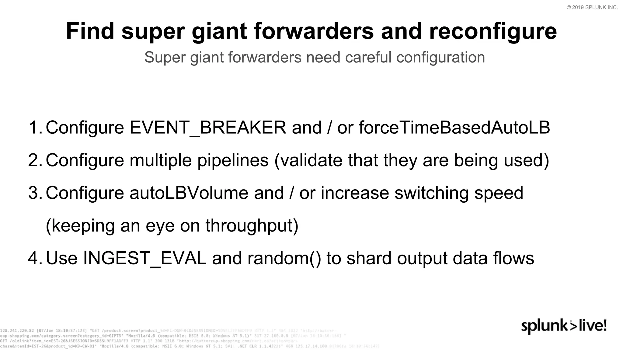 © 2019 SPLUNK INC.
Find super giant forwarders and reconfigure
Super giant forwarders need careful configuration
1.Configure EVENT_BREAKER and / or forceTimeBasedAutoLB
2.Configure multiple pipelines (validate that they are being used)
3.Configure autoLBVolume and / or increase switching speed
(keeping an eye on throughput)
4.Use INGEST_EVAL and random() to shard output data flows
 