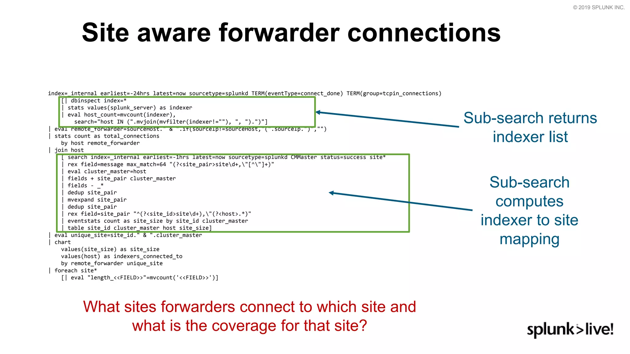 © 2019 SPLUNK INC.
Site aware forwarder connections
index=_internal earliest=-24hrs latest=now sourcetype=splunkd TERM(eventType=connect_done) TERM(group=tcpin_connections)
[| dbinspect index=*
| stats values(splunk_server) as indexer
| eval host_count=mvcount(indexer),
search=&quot;host IN (&quot;.mvjoin(mvfilter(indexer!=&quot;&quot;), &quot;, &quot;).&quot;)&quot;]
| eval remote_forwarder=sourceHost.&quot; &amp; &quot;.if(sourceIp!=sourceHost,&quot;(&quot;.sourceIp.&quot;)&quot;,&quot;&quot;)
| stats count as total_connections
by host remote_forwarder
| join host
[ search index=_internal earliest=-1hrs latest=now sourcetype=splunkd CMMaster status=success site*
| rex field=message max_match=64 &quot;(?&lt;site_pair&gt;sited+,&quot;[^&quot;]+)&quot;
| eval cluster_master=host
| fields + site_pair cluster_master
| fields - _*
| dedup site_pair
| mvexpand site_pair
| dedup site_pair
| rex field=site_pair &quot;^(?&lt;site_id&gt;sited+),&quot;(?&lt;host&gt;.*)&quot;
| eventstats count as site_size by site_id cluster_master
| table site_id cluster_master host site_size]
| eval unique_site=site_id.&quot; &amp; &quot;.cluster_master
| chart
values(site_size) as site_size
values(host) as indexers_connected_to
by remote_forwarder unique_site
| foreach site*
[| eval &quot;length_&lt;&lt;FIELD&gt;&gt;&quot;=mvcount(&#x27;&lt;&lt;FIELD&gt;&gt;&#x27;)]
What sites forwarders connect to which site and
what is the coverage for that site?
Sub-search returns
indexer list
Sub-search
computes
indexer to site
mapping
 