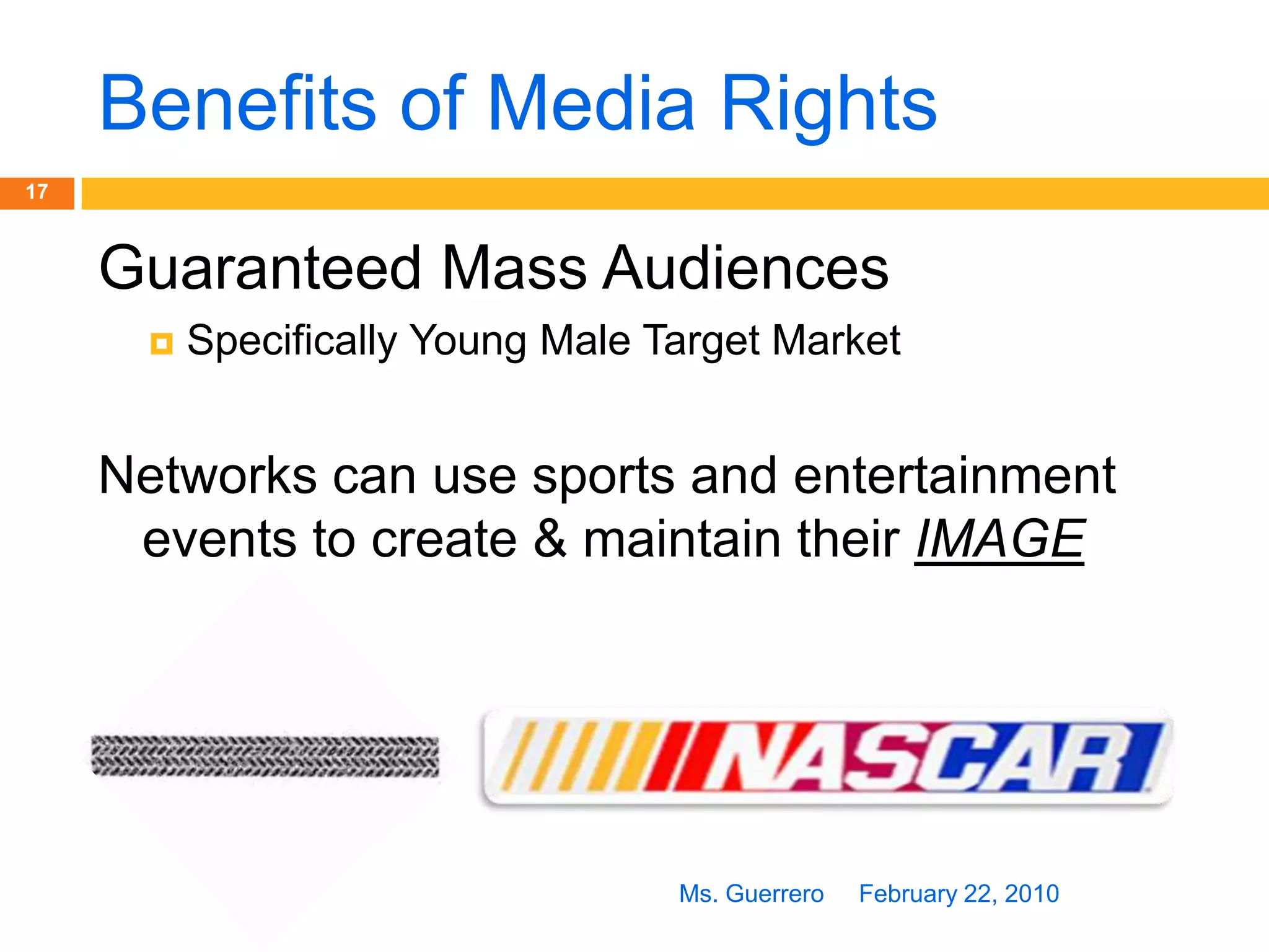 Rights to DistributionFebruary 22, 2010Ms. Guerrero16Networks  Buy “Rights” to BroadcastAdvertisers buy advertising time during broadcastSponsors pay for exposure from BroadcastNBC – Olympic Games   ABC – Super BowlMedia Revenue goes to Team or League