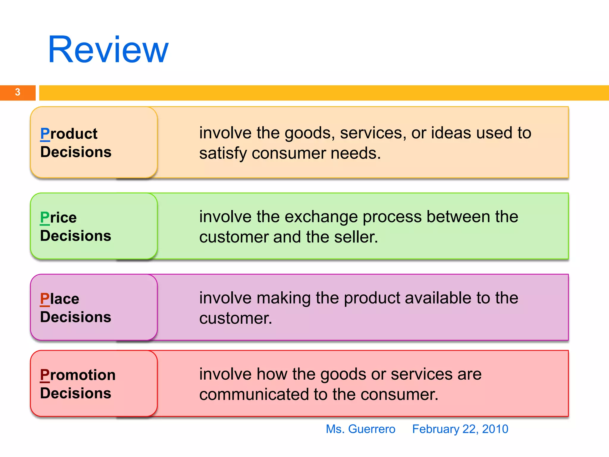 ReviewFebruary 22, 2010Ms. Guerrero3involve the goods, services, or ideas used to satisfy consumer needs.ProductDecisionsinvolve the exchange process between the customer and the seller.PriceDecisionsinvolve making the product available to the customer.PlaceDecisionsinvolve how the goods or services are communicated to the consumer.PromotionDecisions
