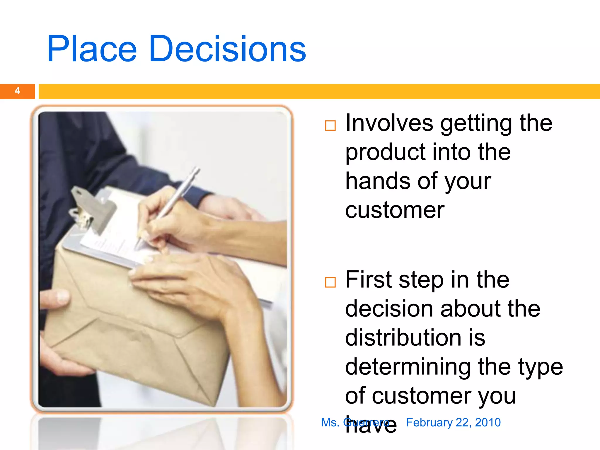 Place DecisionsInvolves getting the product into the hands of your customerFirst step in the decision about the distribution is determining the type of customer you haveFebruary 22, 20104Ms. Guerrero