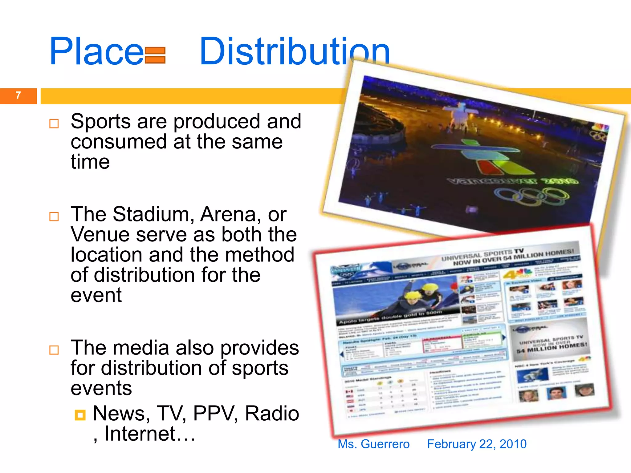 Place     DistributionSports are produced and consumed at the same timeThe Stadium, Arena, or Venue serve as both the location and the method of distribution for the eventThe media also provides for distribution of sports eventsNews, TV, PPV, Radio, Internet…February 22, 20107Ms. Guerrero