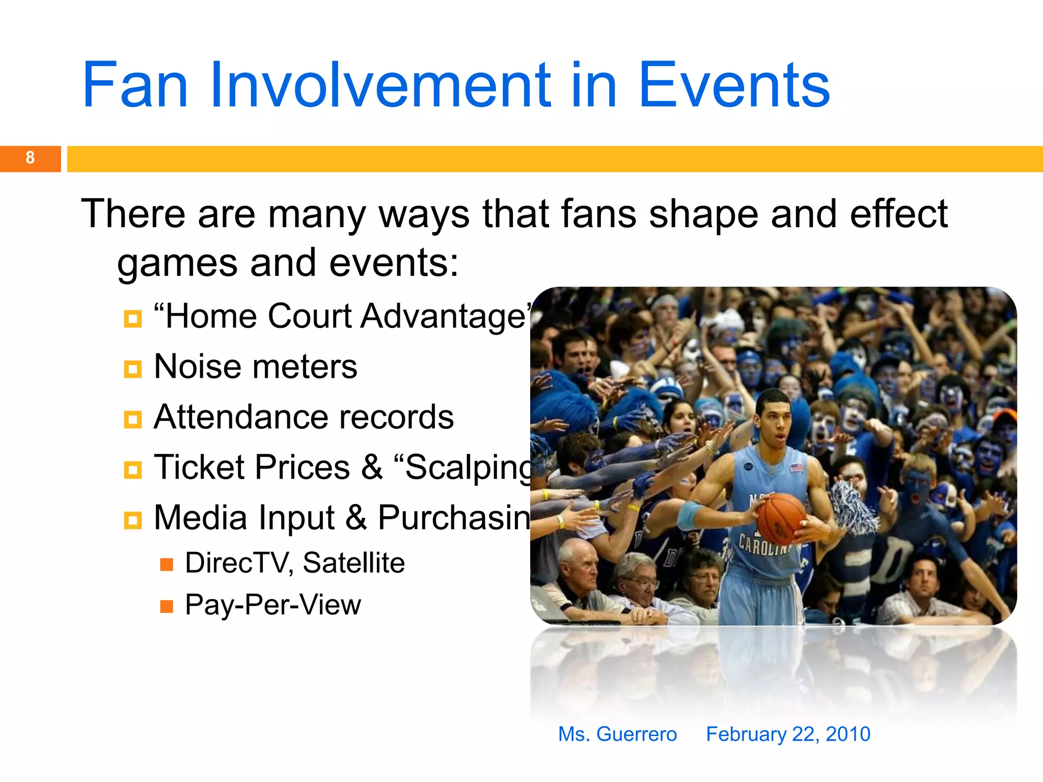 Fan Involvement in EventsFebruary 22, 2010Ms. Guerrero8There are many ways that fans shape and effect games and events:“Home Court Advantage”Noise metersAttendance recordsTicket Prices & “Scalping”Media Input & PurchasingDirecTV, Satellite Pay-Per-View