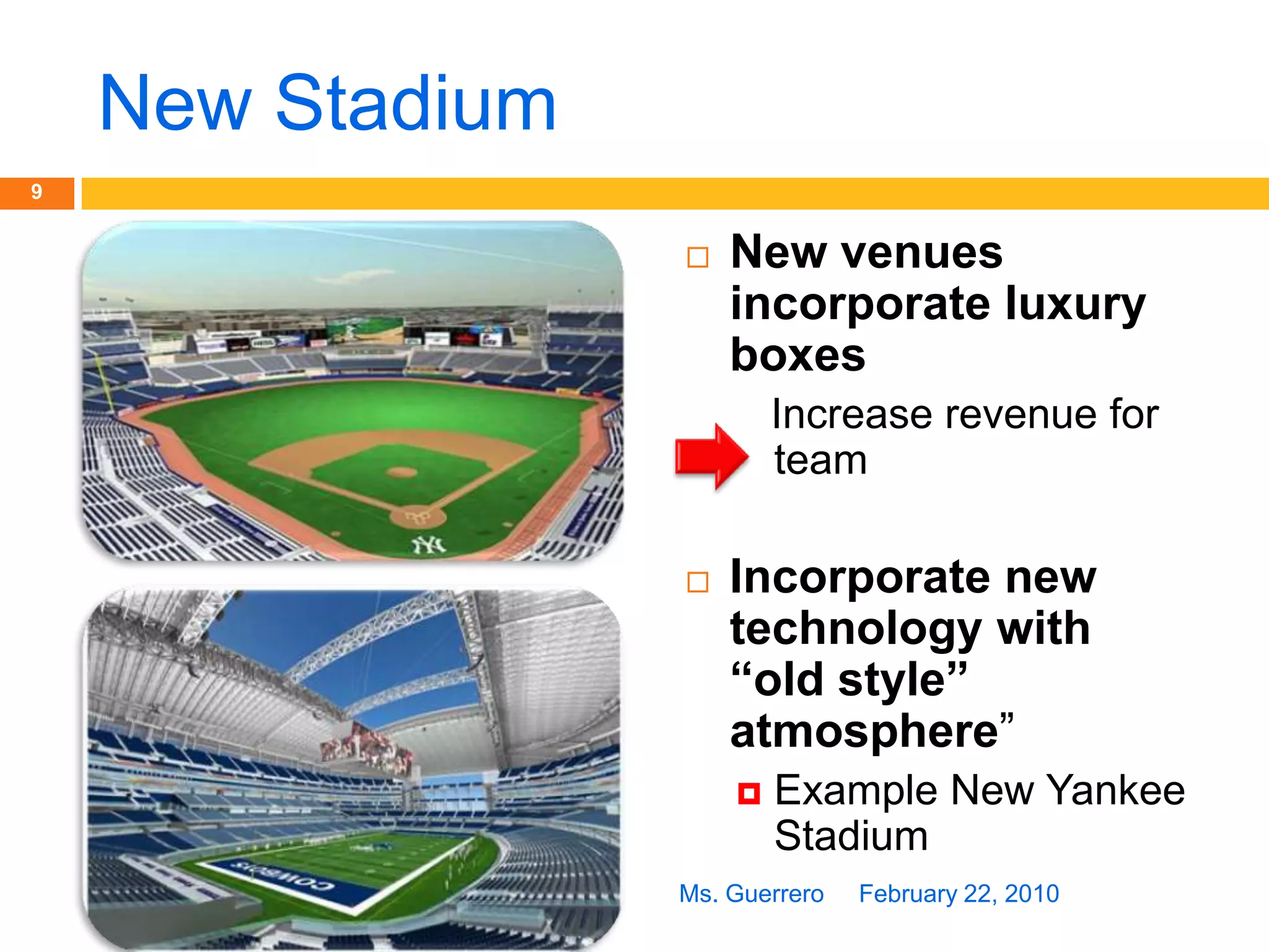 New StadiumNew venues incorporate luxury boxes   Increase revenue for teamIncorporate new technology with “old style” atmosphere”Example New Yankee StadiumFebruary 22, 20109Ms. Guerrero