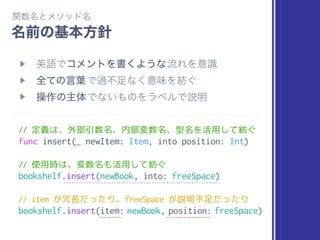 // 定義は、外部引数名、内部変数名、型名を活用して紡ぐ
func insert(_ newItem: Item, into position: Int)
// 使用時は、変数名も活用して紡ぐ
bookshelf.insert(newBook, into: freeSpace)
// item が冗長だったり、freeSpace が説明不足だったり
bookshelf.insert(item: newBook, position: freeSpace)
 