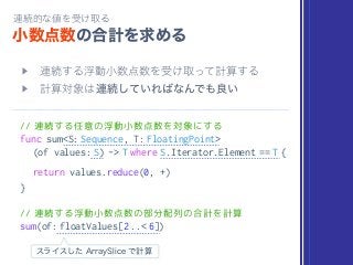// 連続する任意の浮動小数点数を対象にする
func sum<S: Sequence, T: FloatingPoint>
(of values: S) -> T where S.Iterator.Element == T {
return values.reduce(0, +)
}
// 連続する浮動小数点数の部分配列の合計を計算
sum(of: floatValues[2 ..< 6])
 