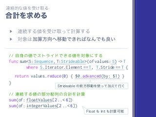 // 自身の値でストライドできる値を対象にする
func sum<S: Sequence, T:Strideable>(of values: S) -> T
where S.Iterator.Element == T, T.Stride == T {
return values.reduce(0) { $0.advanced(by: $1) }
}
// 連続する値の部分配列の合計を計算
sum(of: floatValues[2 ..< 6])
sum(of: integerValues[2 ..< 6])
 
