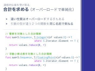 // 整数を対象とした合計関数
func sum<S:Sequence, T:Integer>(of values:S) -> T
where S.Iterator.Element == T {
return values.reduce(0, +)
}
// 浮動小数点数を対象とした合計関数
func sum<S:Sequence, T:FloatingPoint>(of values:S) -> T
where S.Iterator.Element == T {
return values.reduce(0, +)
}
 