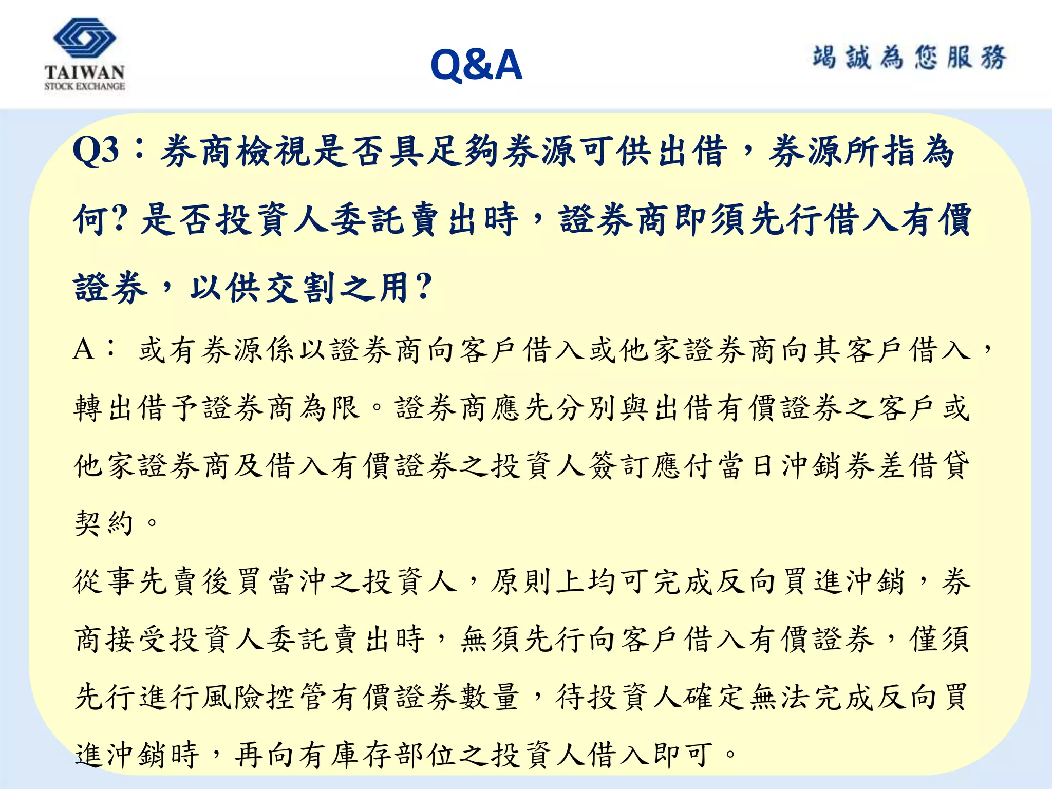 Q&A
Q3：券商檢視是否具足夠券源可供出借，券源所指為
何? 是否投資人委託賣出時，證券商即須先行借入有價
證券，以供交割之用?
A： 或有券源係以證券商向客戶借入或他家證券商向其客戶借入，
轉出借予證券商為限。證券商應先分別與出借有價證券之客戶或
他家證券商及借入有價證券之投資人簽訂應付當日沖銷券差借貸
契約。
從事先賣後買當沖之投資人，原則上均可完成反向買進沖銷，券
商接受投資人委託賣出時，無須先行向客戶借入有價證券，僅須
先行進行風險控管有價證券數量，待投資人確定無法完成反向買
進沖銷時，再向有庫存部位之投資人借入即可。
 