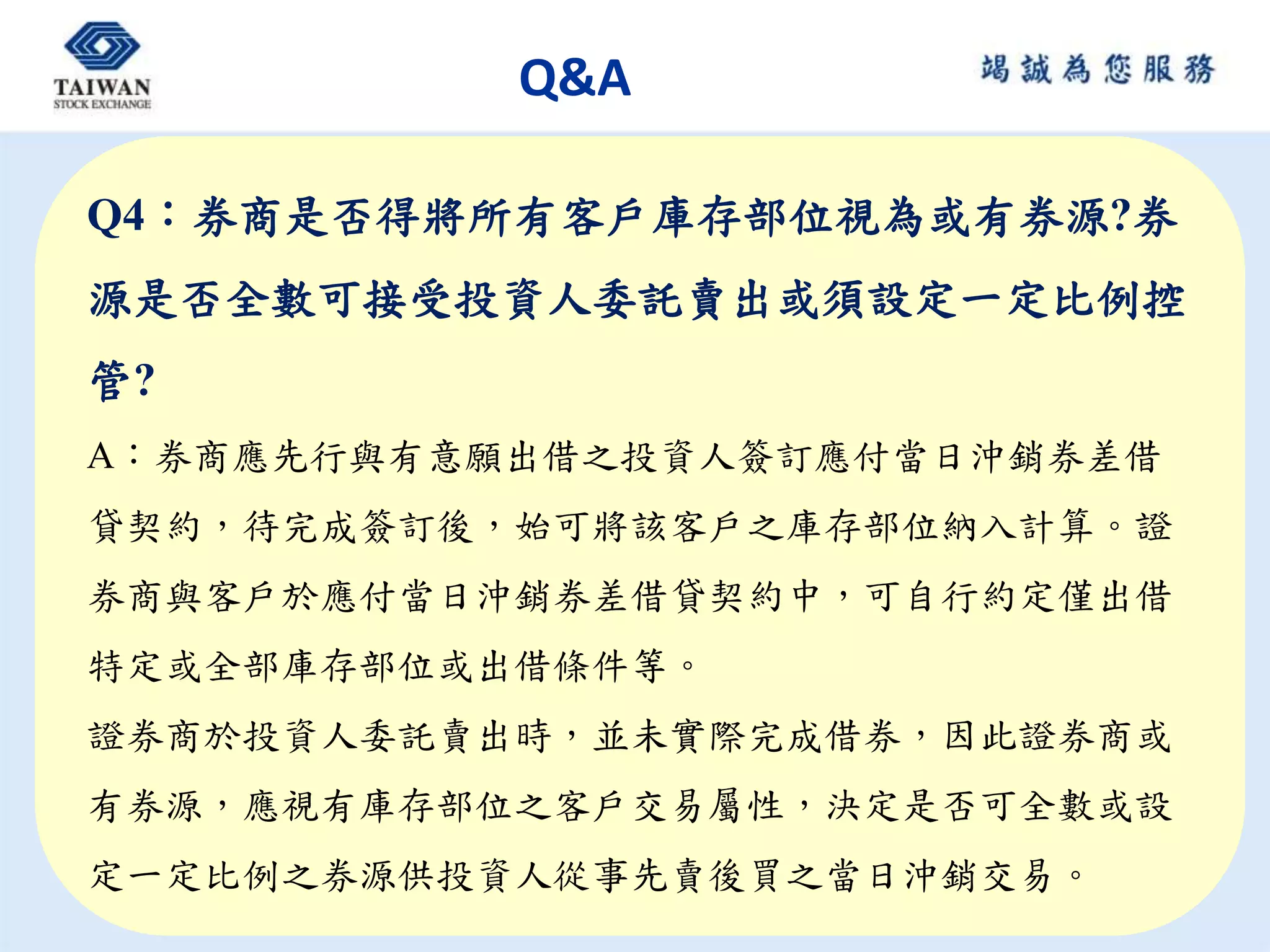 Q&A
Q4：券商是否得將所有客戶庫存部位視為或有券源?券
源是否全數可接受投資人委託賣出或須設定一定比例控
管?
A：券商應先行與有意願出借之投資人簽訂應付當日沖銷券差借
貸契約，待完成簽訂後，始可將該客戶之庫存部位納入計算。證
券商與客戶於應付當日沖銷券差借貸契約中，可自行約定僅出借
特定或全部庫存部位或出借條件等。
證券商於投資人委託賣出時，並未實際完成借券，因此證券商或
有券源，應視有庫存部位之客戶交易屬性，決定是否可全數或設
定一定比例之券源供投資人從事先賣後買之當日沖銷交易。
 