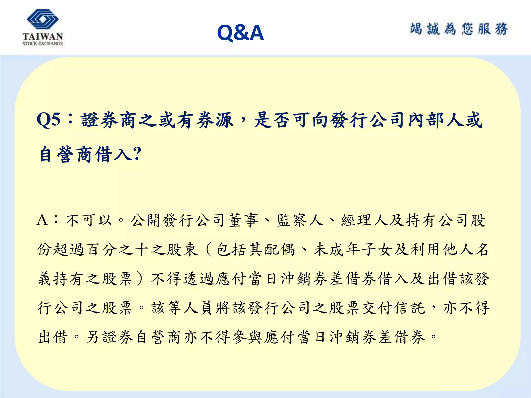 Q&A
Q5：證券商之或有券源，是否可向發行公司內部人或
自營商借入?
A：不可以。公開發行公司董事、監察人、經理人及持有公司股
份超過百分之十之股東（包括其配偶、未成年子女及利用他人名
義持有之股票）不得透過應付當日沖銷券差借券借入及出借該發
行公司之股票。該等人員將該發行公司之股票交付信託，亦不得
出借。另證券自營商亦不得參與應付當日沖銷券差借券。
 