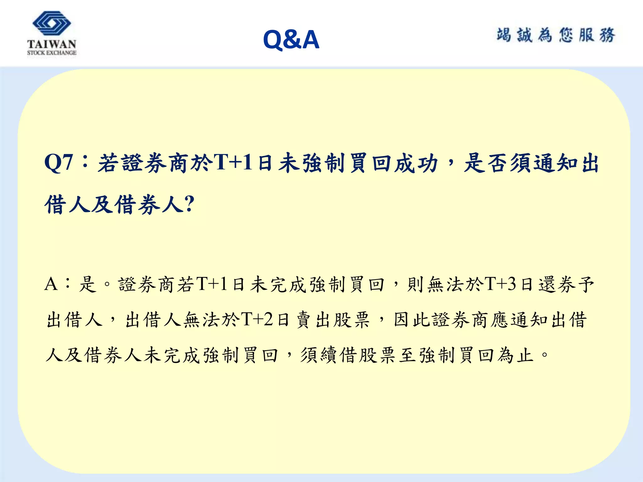 Q&A
Q7：若證券商於T+1日未強制買回成功，是否須通知出
借人及借券人?
A：是。證券商若T+1日未完成強制買回，則無法於T+3日還券予
出借人，出借人無法於T+2日賣出股票，因此證券商應通知出借
人及借券人未完成強制買回，須續借股票至強制買回為止。
 