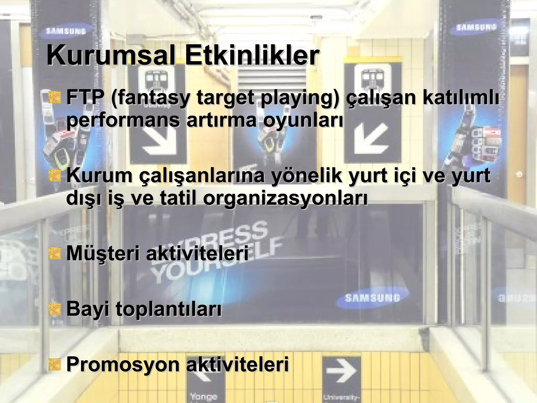 Kurumsal EtkinliklerKurumsal Etkinlikler
FTP (fantasy target playing) çalışan katılımlıFTP (fantasy target playing) çalışan katılımlı
performans artırma oyunlarıperformans artırma oyunları
Kurum çalışanlarına yönelik yurt içi ve yurtKurum çalışanlarına yönelik yurt içi ve yurt
dışı iş ve tatil organizasyonlarıdışı iş ve tatil organizasyonları
Müşteri aktiviteleriMüşteri aktiviteleri
Bayi toplantılarıBayi toplantıları
Promosyon aktiviteleriPromosyon aktiviteleri
 
