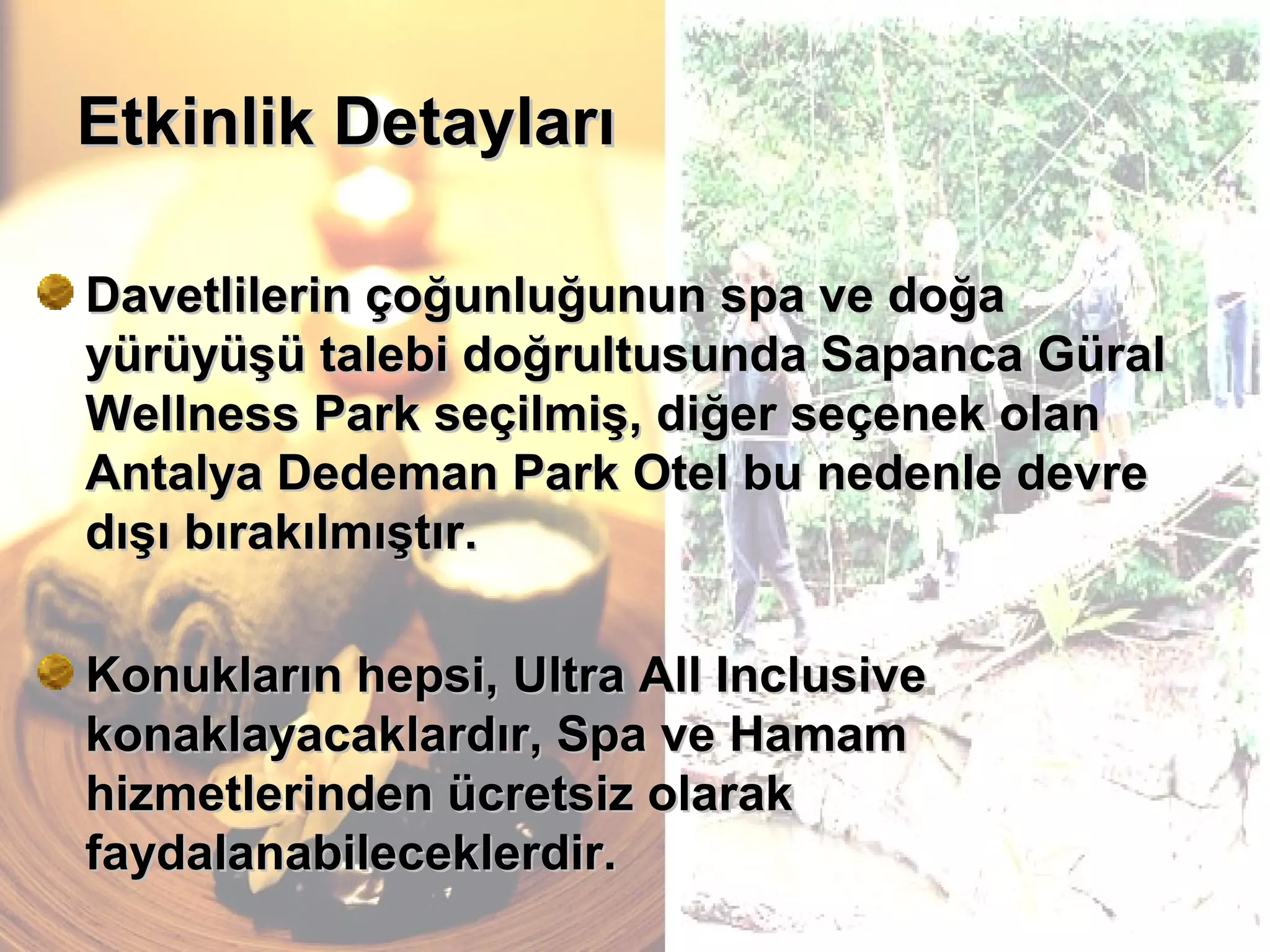 Etkinlik DetaylarıEtkinlik Detayları
Davetlilerin çoğunluğunun spa ve doğaDavetlilerin çoğunluğunun spa ve doğa
yürüyüşü talebi doğrultusunda Sapanca Güralyürüyüşü talebi doğrultusunda Sapanca Güral
Wellness Park seçilmiş, diğer seçenek olanWellness Park seçilmiş, diğer seçenek olan
Antalya Dedeman Park Otel bu nedenle devreAntalya Dedeman Park Otel bu nedenle devre
dışı bırakılmıştır.dışı bırakılmıştır.
Konukların hepsi, Ultra All InclusiveKonukların hepsi, Ultra All Inclusive
konaklayacaklardır, Spa ve Hamamkonaklayacaklardır, Spa ve Hamam
hizmetlerinden ücretsiz olarakhizmetlerinden ücretsiz olarak
faydalanabileceklerdir.faydalanabileceklerdir.
 